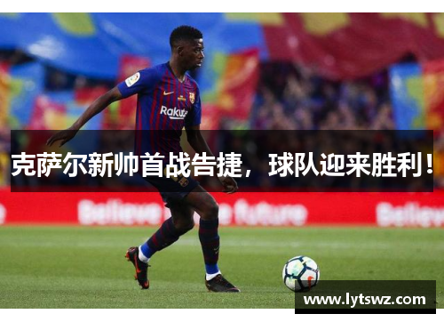 克萨尔新帅首战告捷，球队迎来胜利！