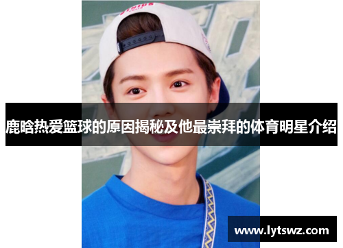 鹿晗热爱篮球的原因揭秘及他最崇拜的体育明星介绍