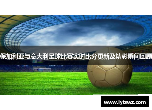 保加利亚与意大利足球比赛实时比分更新及精彩瞬间回顾