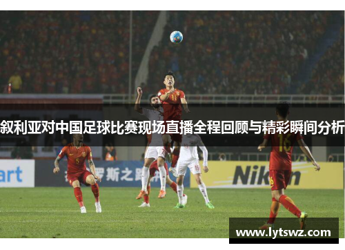 叙利亚对中国足球比赛现场直播全程回顾与精彩瞬间分析