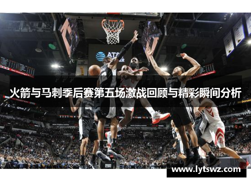 火箭与马刺季后赛第五场激战回顾与精彩瞬间分析