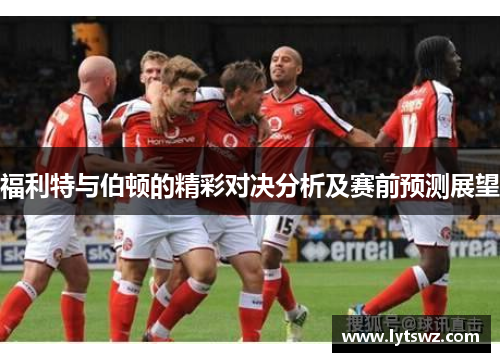 福利特与伯顿的精彩对决分析及赛前预测展望