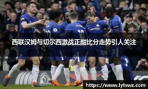 必一西联汉姆与切尔西激战正酣比分走势引人关注